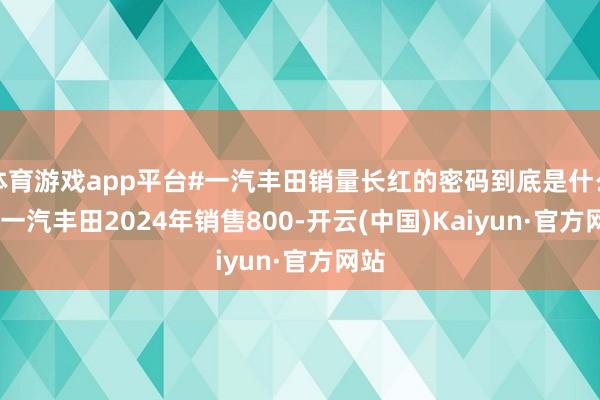体育游戏app平台#一汽丰田销量长红的密码到底是什么?# 一汽丰田2024年销售800-开云(中国)Kaiyun·官方网站