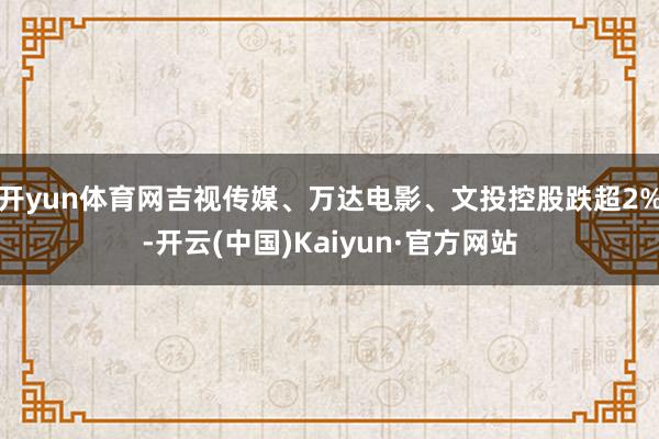 开yun体育网吉视传媒、万达电影、文投控股跌超2%-开云(中国)Kaiyun·官方网站