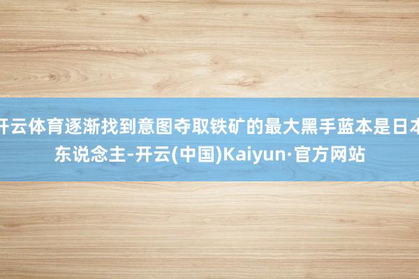 开云体育逐渐找到意图夺取铁矿的最大黑手蓝本是日本东说念主-开云(中国)Kaiyun·官方网站
