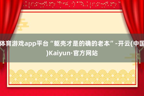 体育游戏app平台“躯壳才是的确的老本”-开云(中国)Kaiyun·官方网站