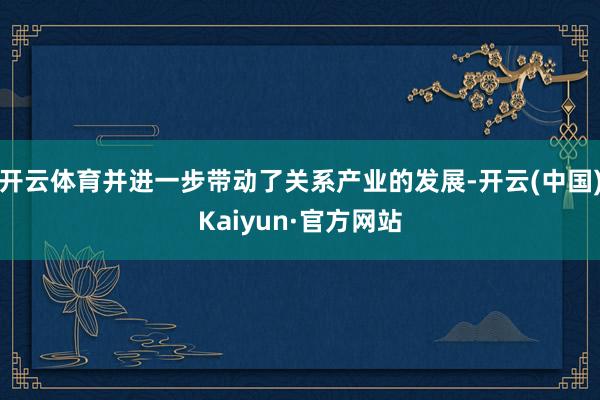开云体育并进一步带动了关系产业的发展-开云(中国)Kaiyun·官方网站