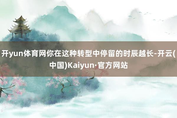 开yun体育网你在这种转型中停留的时辰越长-开云(中国)Kaiyun·官方网站