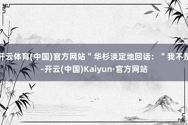 开云体育(中国)官方网站"华杉淡定地回话:"我不是-开云(中国)Kaiyun·官方网站