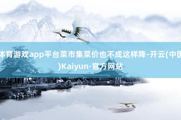 体育游戏app平台菜市集菜价也不成这样降-开云(中国)Kaiyun·官方网站