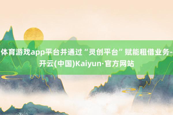 体育游戏app平台并通过“灵创平台”赋能租借业务-开云(中国)Kaiyun·官方网站
