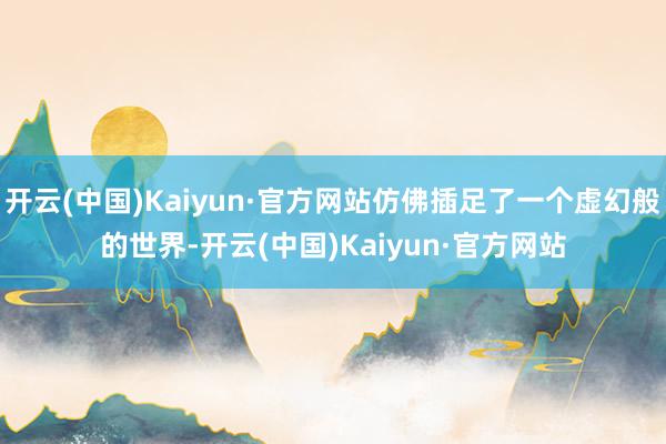 开云(中国)Kaiyun·官方网站仿佛插足了一个虚幻般的世界-开云(中国)Kaiyun·官方网站
