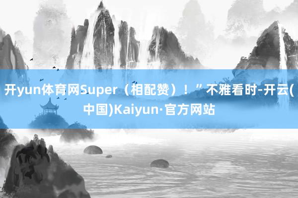 开yun体育网Super（相配赞）！”不雅看时-开云(中国)Kaiyun·官方网站
