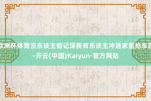 欧洲杯体育没东谈主惦记深夜有东谈主冲进家里抢东西-开云(中国)Kaiyun·官方网站