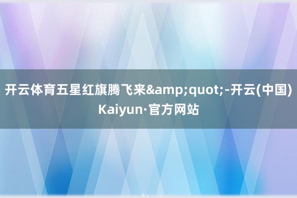 开云体育五星红旗腾飞来"-开云(中国)Kaiyun·官方网站