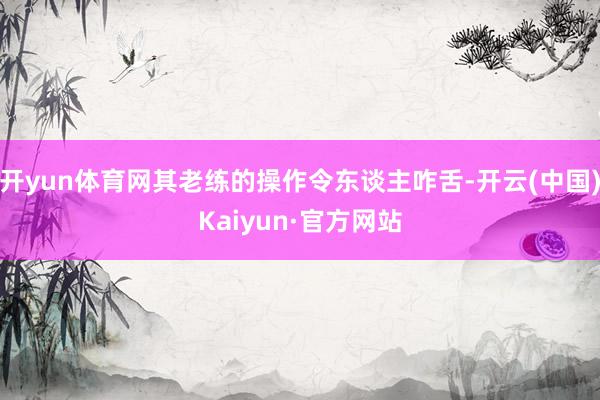 开yun体育网其老练的操作令东谈主咋舌-开云(中国)Kaiyun·官方网站