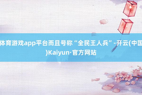 体育游戏app平台而且号称“全民王人兵”-开云(中国)Kaiyun·官方网站