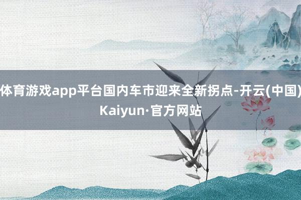体育游戏app平台国内车市迎来全新拐点-开云(中国)Kaiyun·官方网站