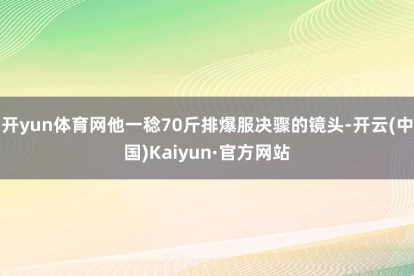 开yun体育网他一稔70斤排爆服决骤的镜头-开云(中国)Kaiyun·官方网站