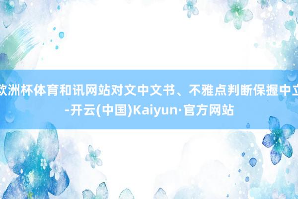 欧洲杯体育和讯网站对文中文书、不雅点判断保握中立-开云(中国)Kaiyun·官方网站