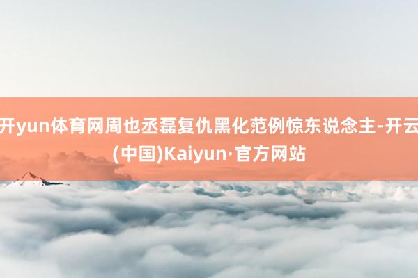 开yun体育网周也丞磊复仇黑化范例惊东说念主-开云(中国)Kaiyun·官方网站
