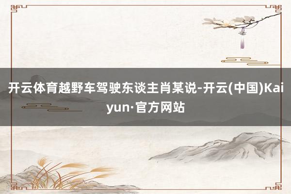 开云体育越野车驾驶东谈主肖某说-开云(中国)Kaiyun·官方网站