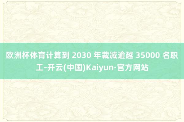 欧洲杯体育计算到 2030 年裁减逾越 35000 名职工-开云(中国)Kaiyun·官方网站