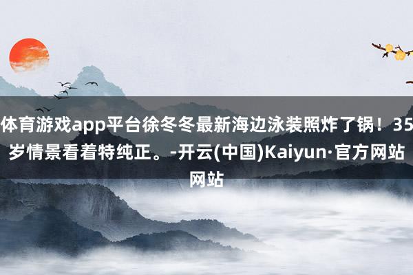 体育游戏app平台徐冬冬最新海边泳装照炸了锅！35岁情景看着特纯正。-开云(中国)Kaiyun·官方网站