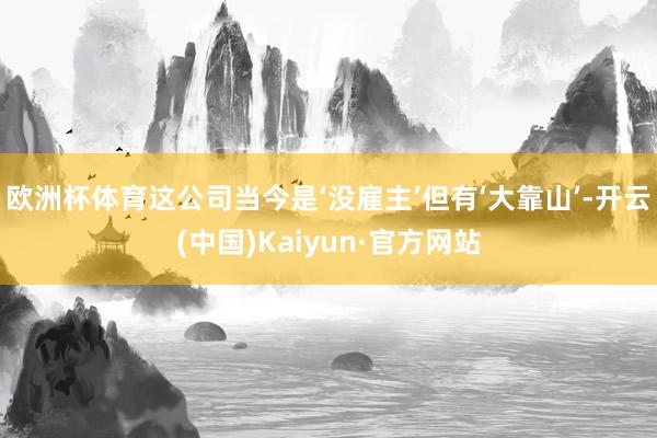 欧洲杯体育这公司当今是‘没雇主’但有‘大靠山’-开云(中国)Kaiyun·官方网站
