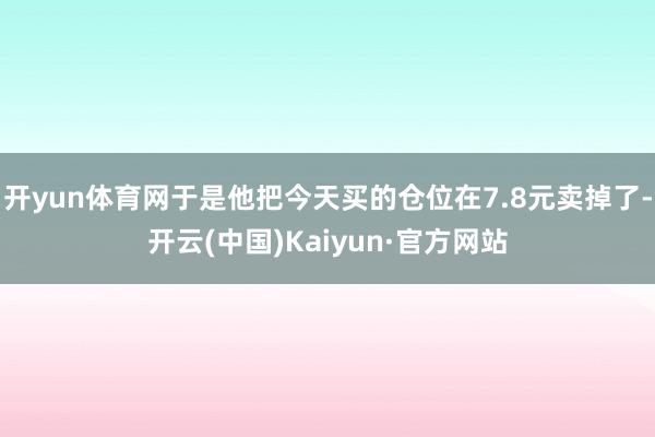 开yun体育网于是他把今天买的仓位在7.8元卖掉了-开云(中国)Kaiyun·官方网站