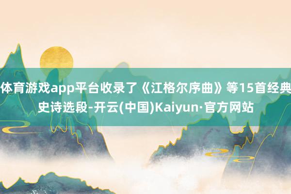 体育游戏app平台收录了《江格尔序曲》等15首经典史诗选段-开云(中国)Kaiyun·官方网站
