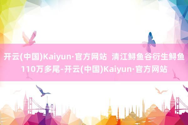 开云(中国)Kaiyun·官方网站 清江鲟鱼谷衍生鲟鱼110万多尾-开云(中国)Kaiyun·官方网站