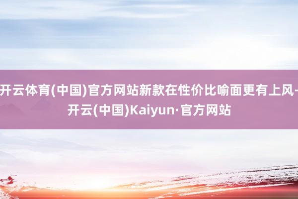 开云体育(中国)官方网站新款在性价比喻面更有上风-开云(中国)Kaiyun·官方网站
