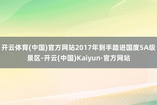 开云体育(中国)官方网站2017年到手踏进国度5A级景区-开云(中国)Kaiyun·官方网站