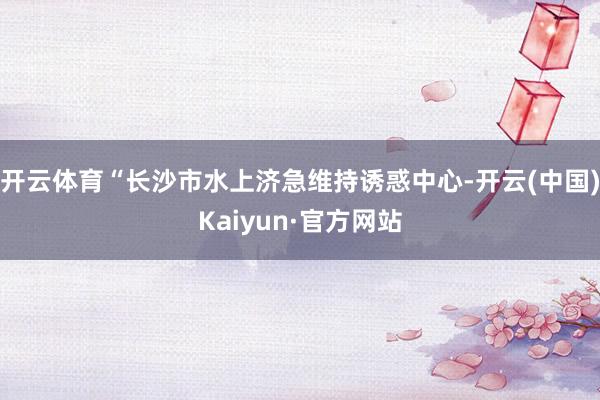 开云体育“长沙市水上济急维持诱惑中心-开云(中国)Kaiyun·官方网站