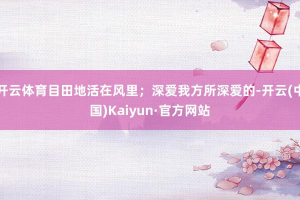 开云体育目田地活在风里;深爱我方所深爱的-开云(中国)Kaiyun·官方网站