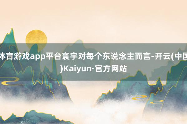 体育游戏app平台寰宇对每个东说念主而言-开云(中国)Kaiyun·官方网站