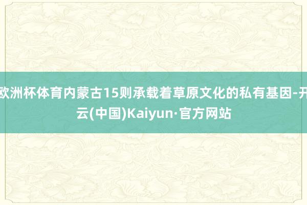 欧洲杯体育内蒙古15则承载着草原文化的私有基因-开云(中国)Kaiyun·官方网站