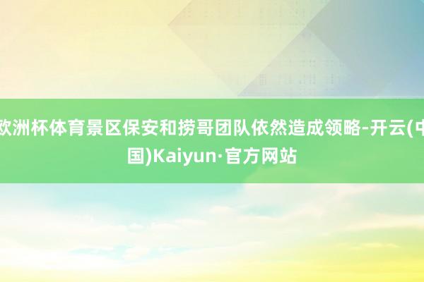 欧洲杯体育景区保安和捞哥团队依然造成领略-开云(中国)Kaiyun·官方网站