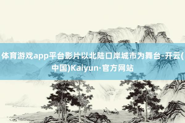 体育游戏app平台影片以北陆口岸城市为舞台-开云(中国)Kaiyun·官方网站