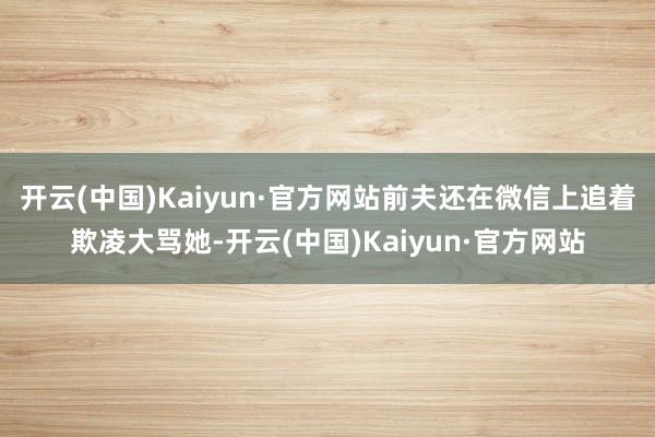 开云(中国)Kaiyun·官方网站前夫还在微信上追着欺凌大骂她-开云(中国)Kaiyun·官方网站
