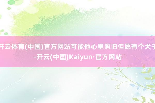 开云体育(中国)官方网站可能他心里照旧但愿有个犬子-开云(中国)Kaiyun·官方网站