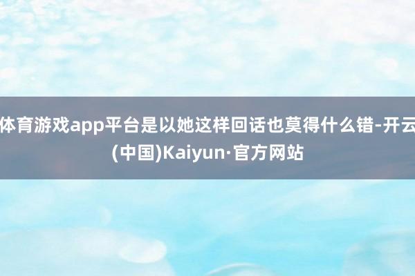 体育游戏app平台是以她这样回话也莫得什么错-开云(中国)Kaiyun·官方网站