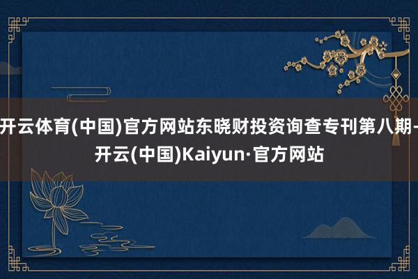 开云体育(中国)官方网站东晓财投资询查专刊第八期-开云(中国)Kaiyun·官方网站