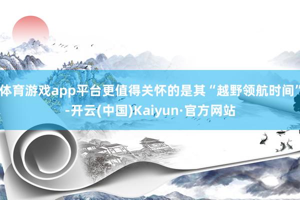体育游戏app平台更值得关怀的是其“越野领航时间”-开云(中国)Kaiyun·官方网站