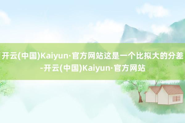 开云(中国)Kaiyun·官方网站这是一个比拟大的分差-开云(中国)Kaiyun·官方网站