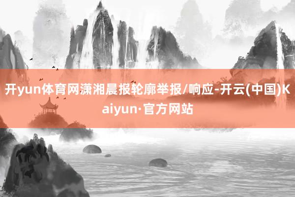 开yun体育网潇湘晨报轮廓举报/响应-开云(中国)Kaiyun·官方网站
