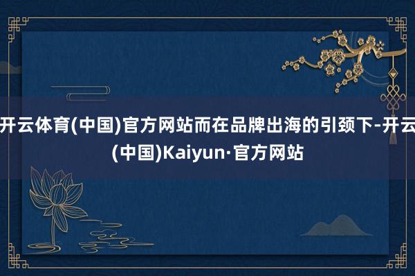 开云体育(中国)官方网站而在品牌出海的引颈下-开云(中国)Kaiyun·官方网站