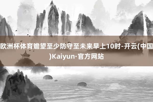 欧洲杯体育瞻望至少防守至未来早上10时-开云(中国)Kaiyun·官方网站