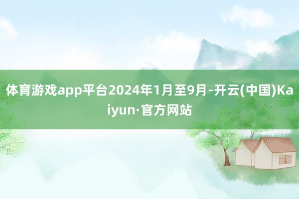 体育游戏app平台2024年1月至9月-开云(中国)Kaiyun·官方网站