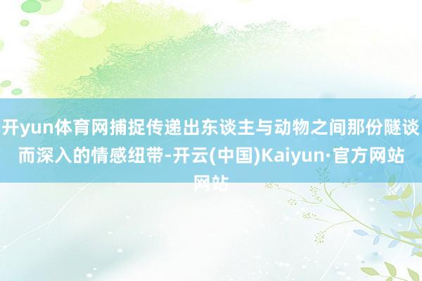 开yun体育网捕捉传递出东谈主与动物之间那份隧谈而深入的情感纽带-开云(中国)Kaiyun·官方网站