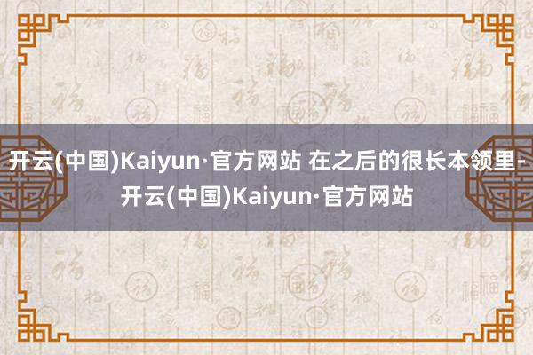开云(中国)Kaiyun·官方网站 在之后的很长本领里-开云(中国)Kaiyun·官方网站