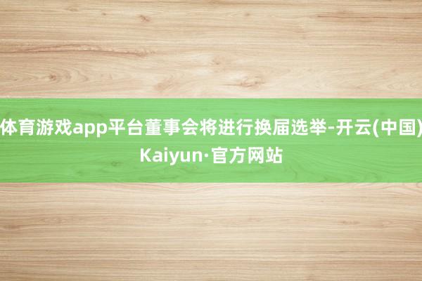 体育游戏app平台董事会将进行换届选举-开云(中国)Kaiyun·官方网站