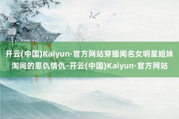 开云(中国)Kaiyun·官方网站穿插闻名女明星姐妹淘间的恩仇情仇-开云(中国)Kaiyun·官方网站