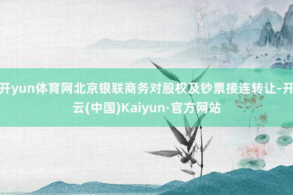 开yun体育网北京银联商务对股权及钞票接连转让-开云(中国)Kaiyun·官方网站