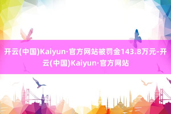 开云(中国)Kaiyun·官方网站被罚金143.8万元-开云(中国)Kaiyun·官方网站